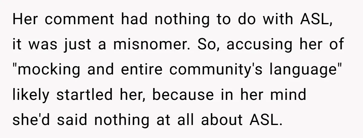 Her comment had nothing to do with ASL, it was just a misnomer. So, accusing her of "mocking and entire community's language" likely startled her, because in her mind she'd...
