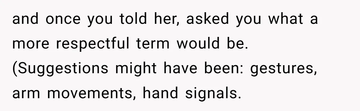 and once you told her, asked you what a more respectful term would be. (Suggestions might have been: gestures, arm movements, hand signals.
