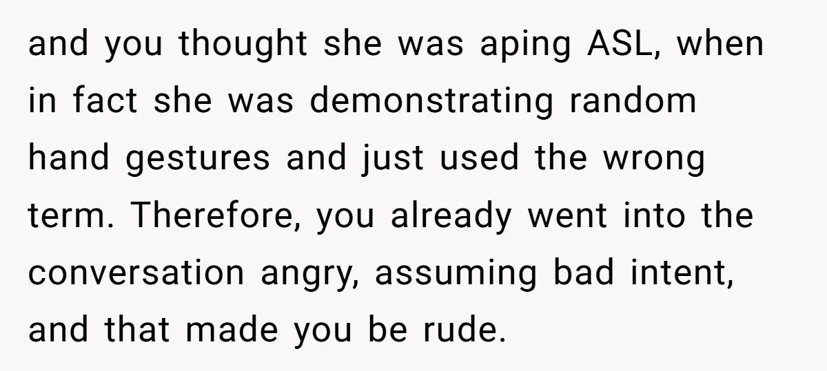and you thought she was aping ASL, when in fact she was demonstrating random hand gestures and just used the wrong term. Therefore, you already went into the conversation angry,...