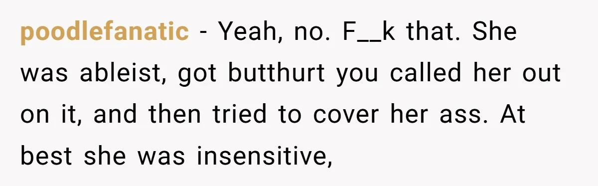 poodlefanatic − Yeah, no. F__k that. She was ableist, got butthurt you called her out on it, and then tried to cover her ass. At best she was insensitive,
