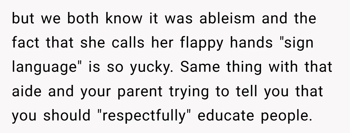 but we both know it was ableism and the fact that she calls her flappy hands "sign language" is so yucky. Same thing with that aide and your parent trying...