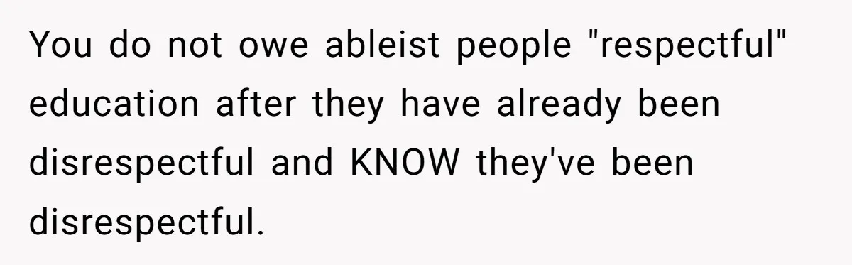 You do not owe ableist people "respectful" education after they have already been disrespectful and KNOW they've been disrespectful.