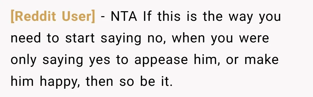 [Reddit User] − NTA If this is the way you need to start saying no, when you were only saying yes to appease him, or make him happy, then so...