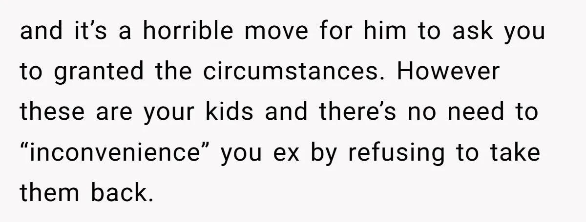 and it’s a horrible move for him to ask you to granted the circumstances. However these are your kids and there’s no need to “inconvenience” you ex by refusing to...