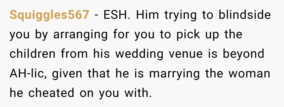Squiggles567 − ESH. Him trying to blindside you by arranging for you to pick up the children from his wedding venue is beyond AH-lic, given that he is marrying the...