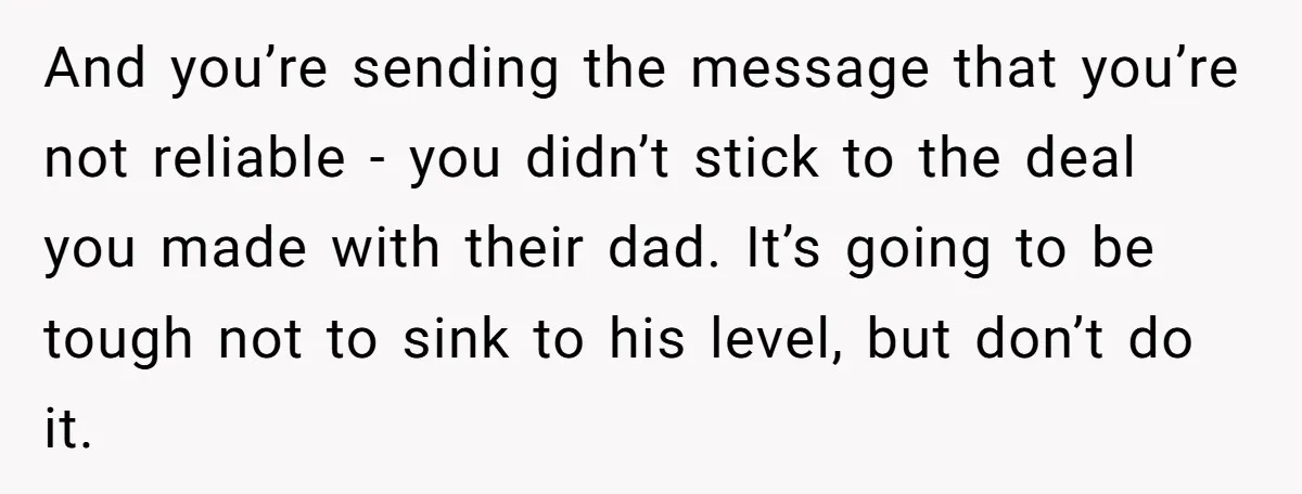 And you’re sending the message that you’re not reliable - you didn’t stick to the deal you made with their dad. It’s going to be tough not to sink to...