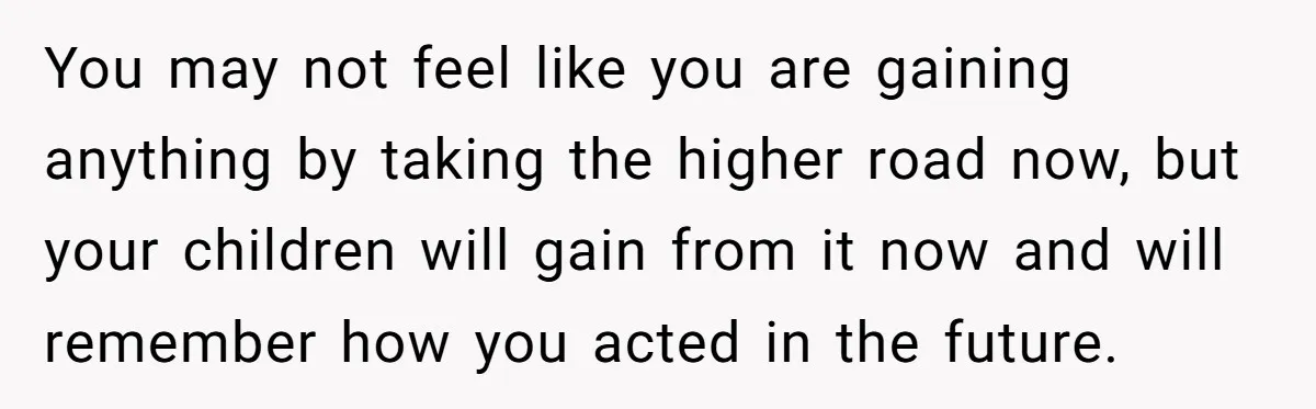 You may not feel like you are gaining anything by taking the higher road now, but your children will gain from it now and will remember how you acted in...