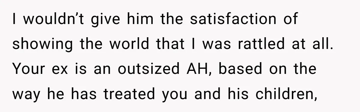 I wouldn’t give him the satisfaction of showing the world that I was rattled at all. Your ex is an outsized AH, based on the way he has treated you...