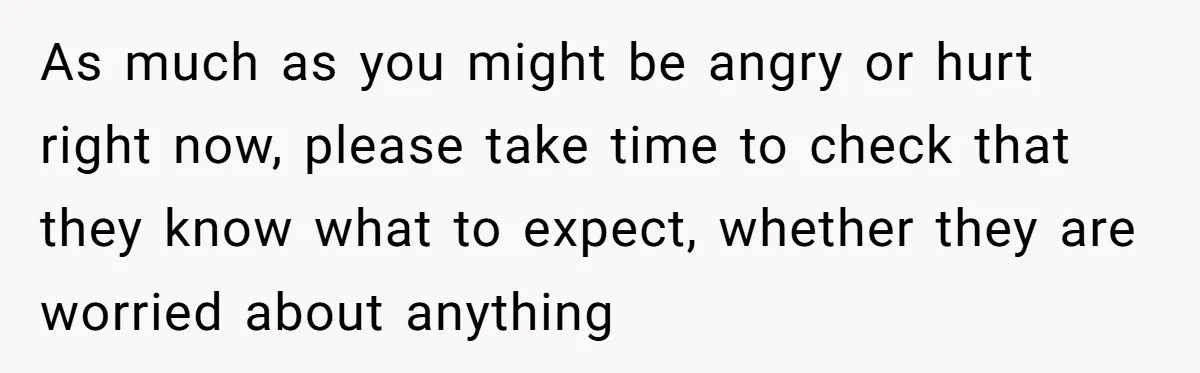 As much as you might be angry or hurt right now, please take time to check that they know what to expect, whether they are worried about anything
