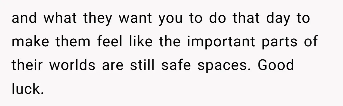 and what they want you to do that day to make them feel like the important parts of their worlds are still safe spaces. Good luck.