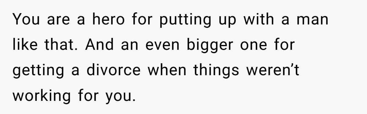 You are a hero for putting up with a man like that. And an even bigger one for getting a divorce when things weren’t working for you.