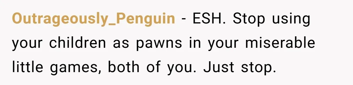 Outrageously_Penguin − ESH. Stop using your children as pawns in your miserable little games, both of you. Just stop.