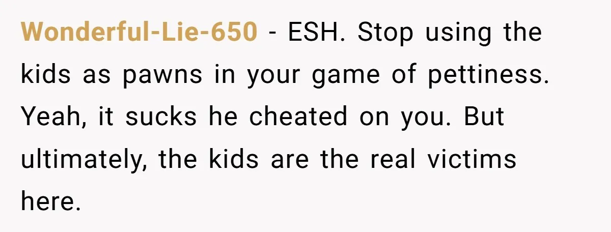 Wonderful-Lie-650 − ESH. Stop using the kids as pawns in your game of pettiness. Yeah, it sucks he cheated on you. But ultimately, the kids are the real victims here.
