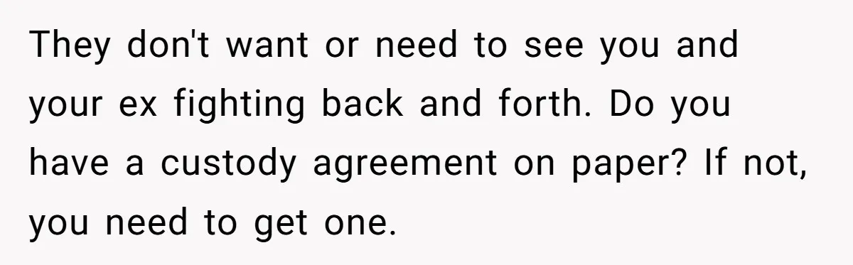 They don't want or need to see you and your ex fighting back and forth. Do you have a custody agreement on paper? If not, you need to get one.