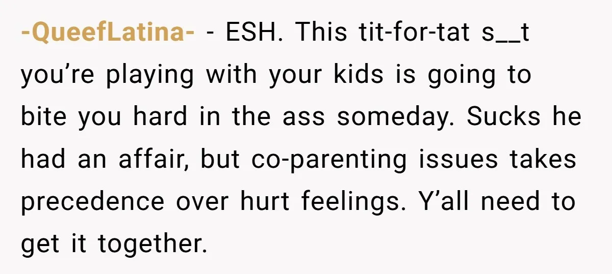 -QueefLatina- − ESH. This tit-for-tat s__t you’re playing with your kids is going to bite you hard in the ass someday. Sucks he had an affair, but co-parenting issues takes...