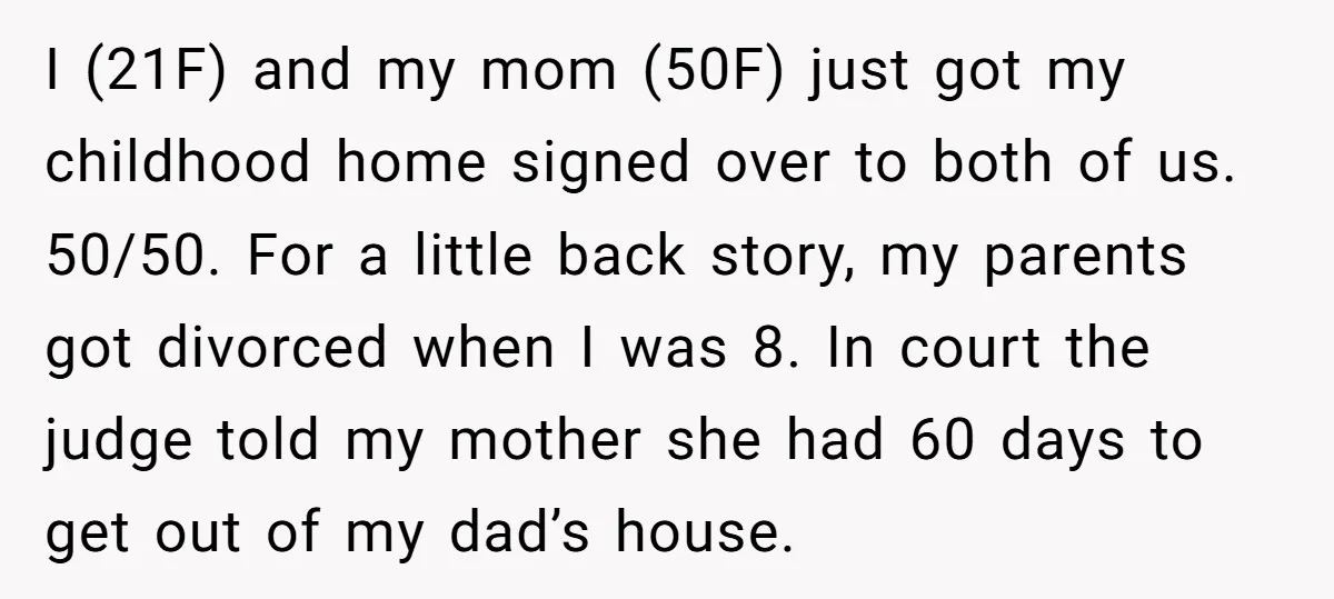 I (21F) and my mom (50F) just got my childhood home signed over to both of us. 50/50. For a little back story, my parents got divorced when I was...