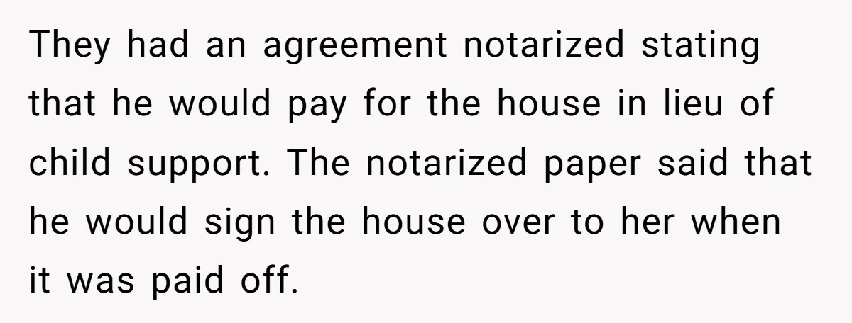 They had an agreement notarized stating that he would pay for the house in lieu of child support. The notarized paper said that he would sign the house over to...