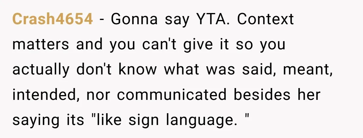 Crash4654 − Gonna say YTA. Context matters and you can't give it so you actually don't know what was said, meant, intended, nor communicated besides her saying its "like sign...