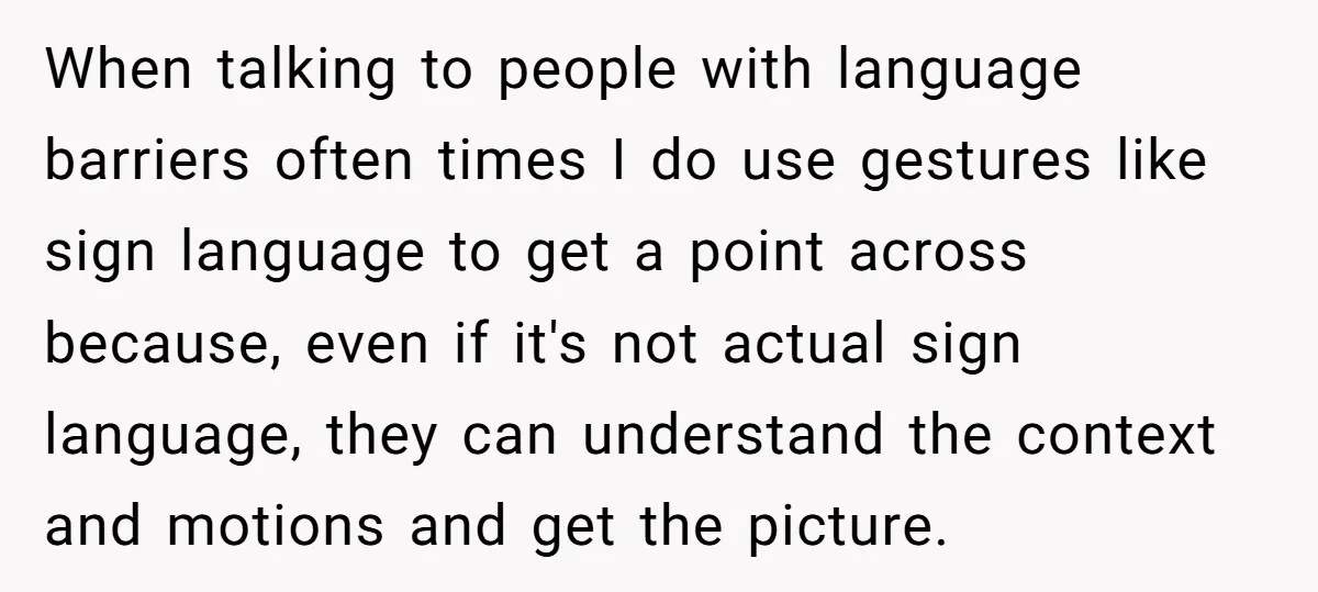 When talking to people with language barriers often times I do use gestures like sign language to get a point across because, even if it's not actual sign language, they...