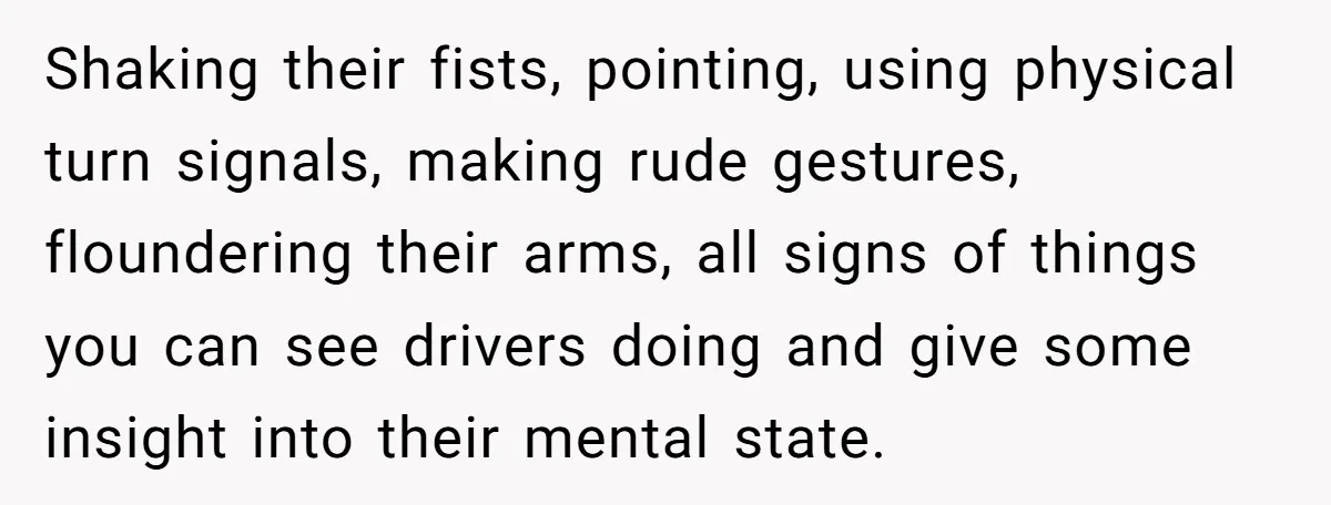 Shaking their fists, pointing, using physical turn signals, making rude gestures, floundering their arms, all signs of things you can see drivers doing and give some insight into their mental...