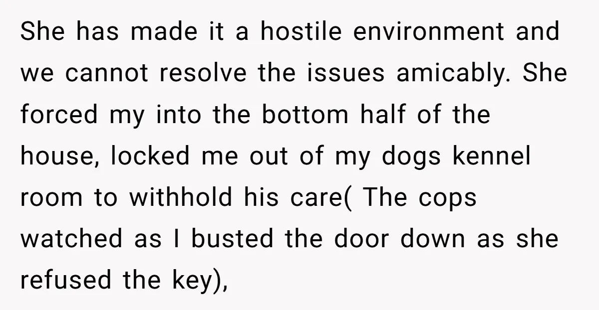 She has made it a hostile environment and we cannot resolve the issues amicably. She forced my into the bottom half of the house, locked me out of my dogs...