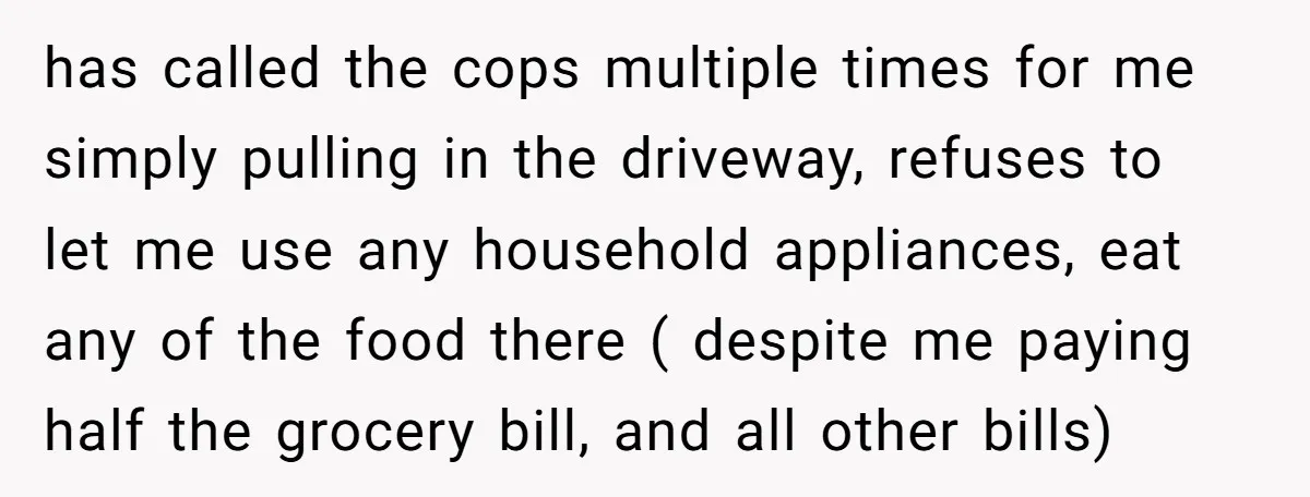 has called the cops multiple times for me simply pulling in the driveway, refuses to let me use any household appliances, eat any of the food there ( despite me...