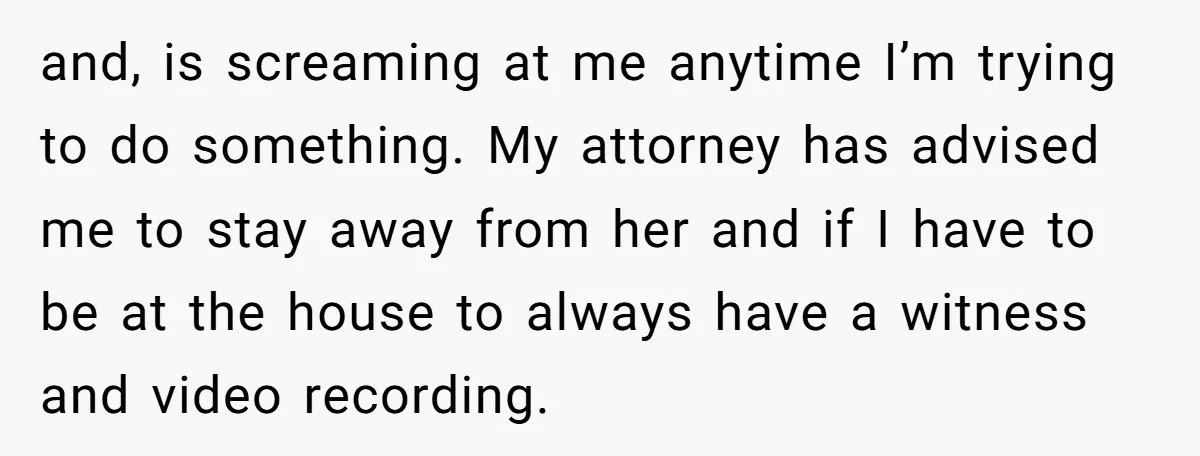 and, is screaming at me anytime I’m trying to do something. My attorney has advised me to stay away from her and if I have to be at the house...
