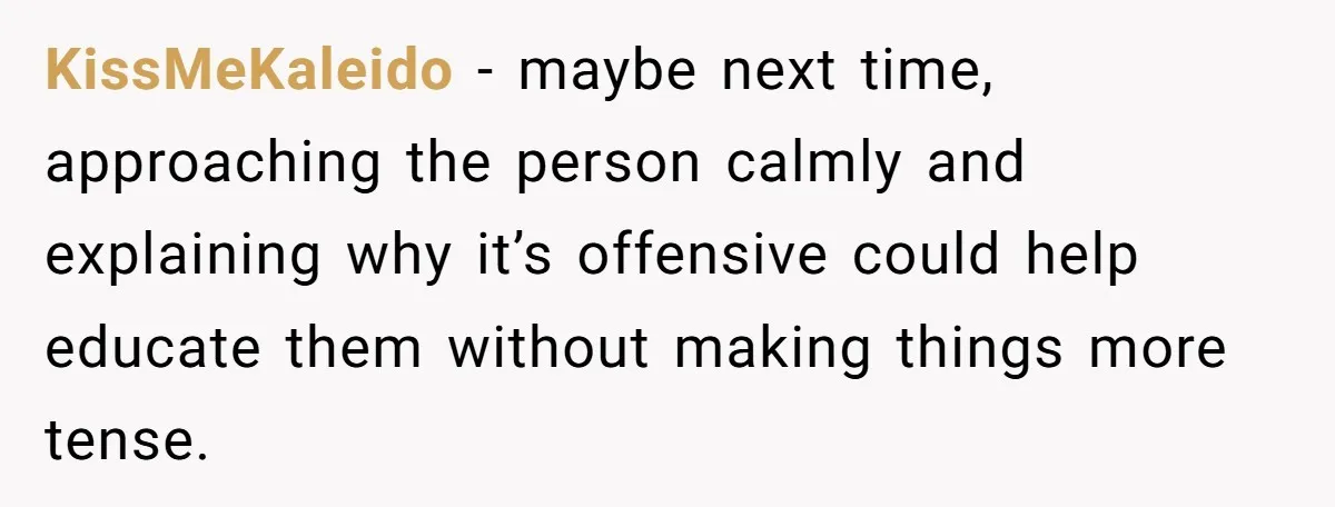 KissMeKaleido − maybe next time, approaching the person calmly and explaining why it’s offensive could help educate them without making things more tense.