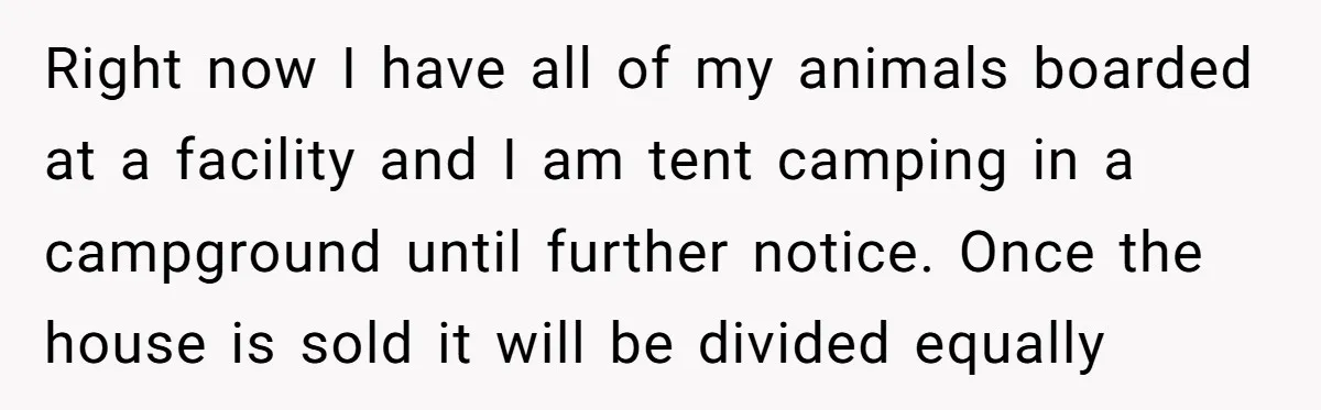 Right now I have all of my animals boarded at a facility and I am tent camping in a campground until further notice. Once the house is sold it will...