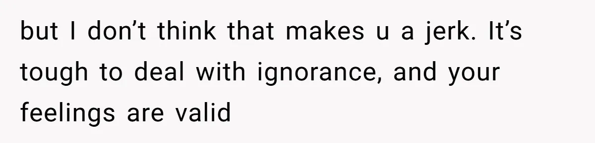 but I don’t think that makes u a jerk. It’s tough to deal with ignorance, and your feelings are valid