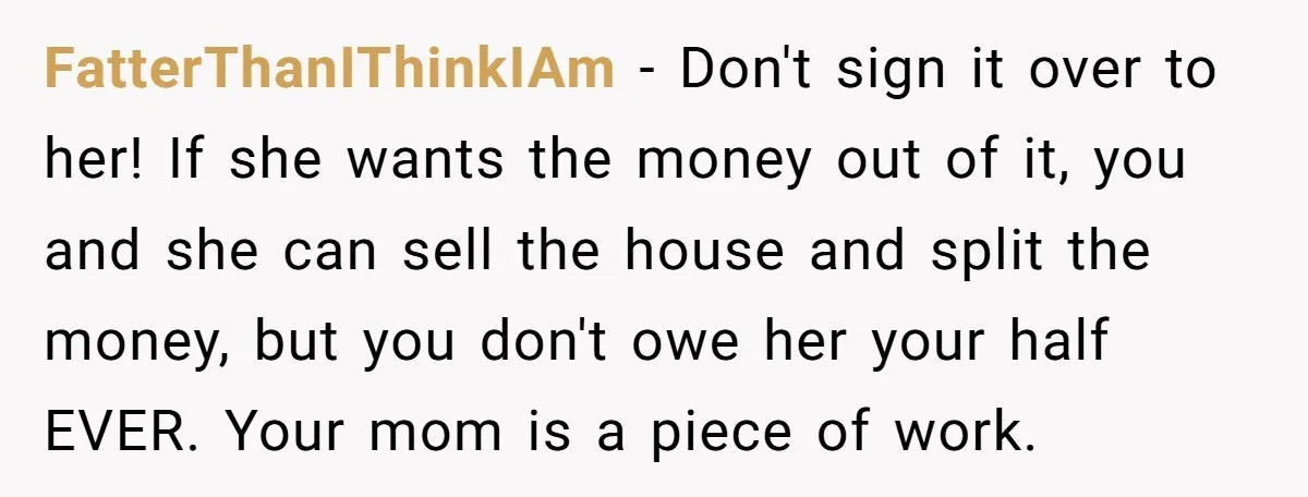 FatterThanIThinkIAm − Don't sign it over to her! If she wants the money out of it, you and she can sell the house and split the money, but you don't...