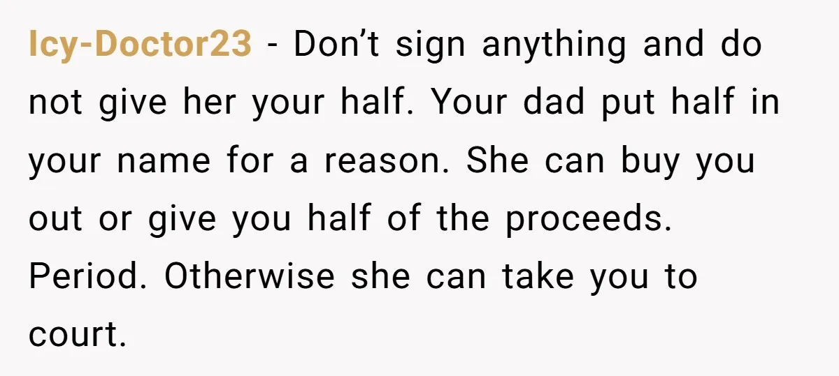 Icy-Doctor23 − Don’t sign anything and do not give her your half. Your dad put half in your name for a reason. She can buy you out or give you...