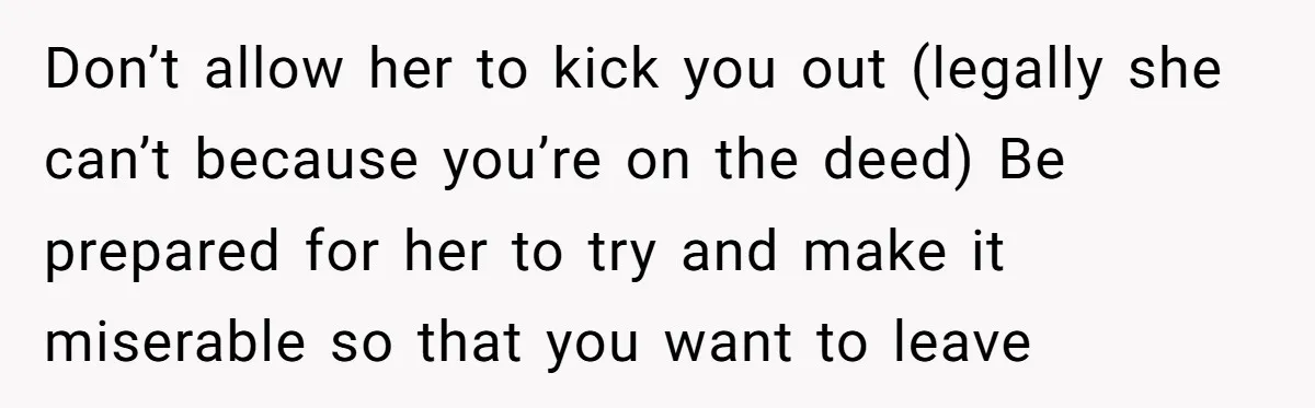 Don’t allow her to kick you out (legally she can’t because you’re on the deed) Be prepared for her to try and make it miserable so that you want to...