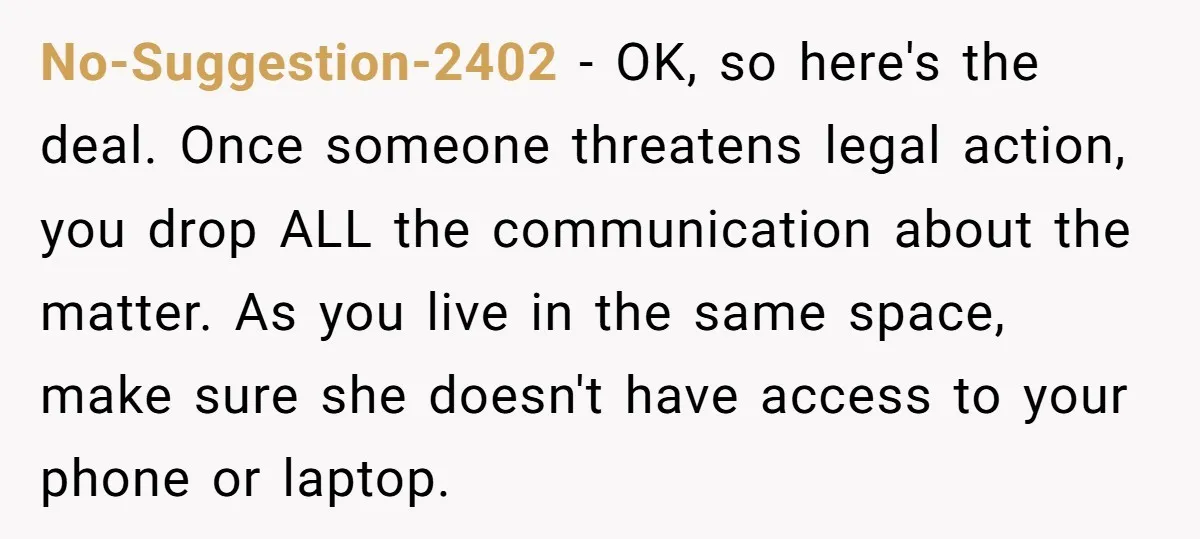 No-Suggestion-2402 − OK, so here's the deal. Once someone threatens legal action, you drop ALL the communication about the matter. As you live in the same space, make sure she...