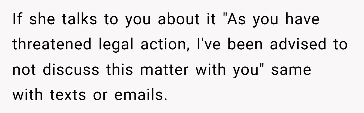 If she talks to you about it "As you have threatened legal action, I've been advised to not discuss this matter with you" same with texts or emails.