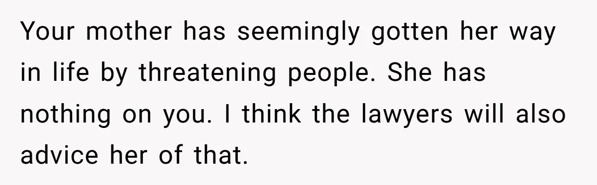 Your mother has seemingly gotten her way in life by threatening people. She has nothing on you. I think the lawyers will also advice her of that.