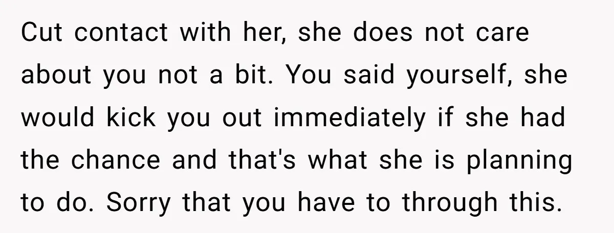 Cut contact with her, she does not care about you not a bit. You said yourself, she would kick you out immediately if she had the chance and that's what...