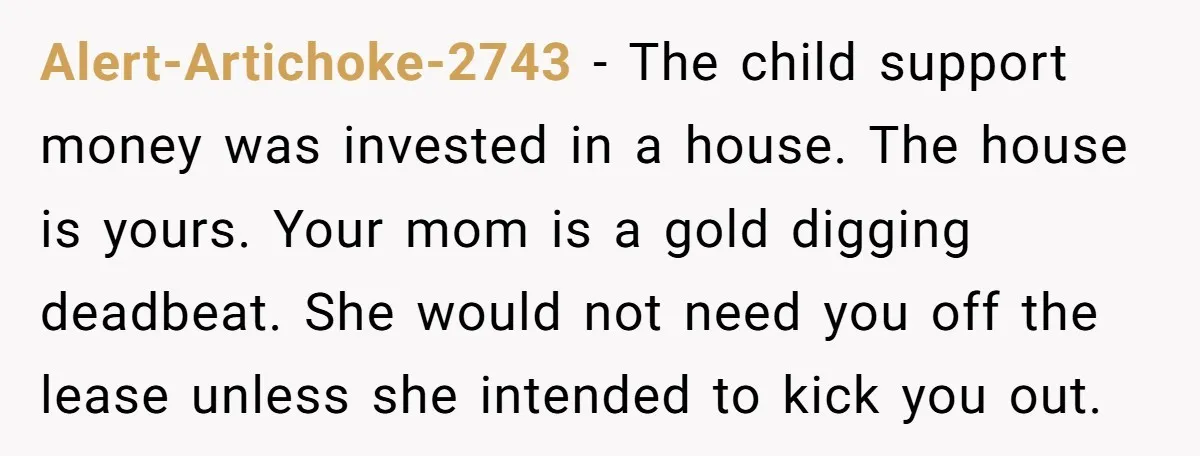 Alert-Artichoke-2743 − The child support money was invested in a house. The house is yours. Your mom is a gold digging deadbeat. She would not need you off the lease...
