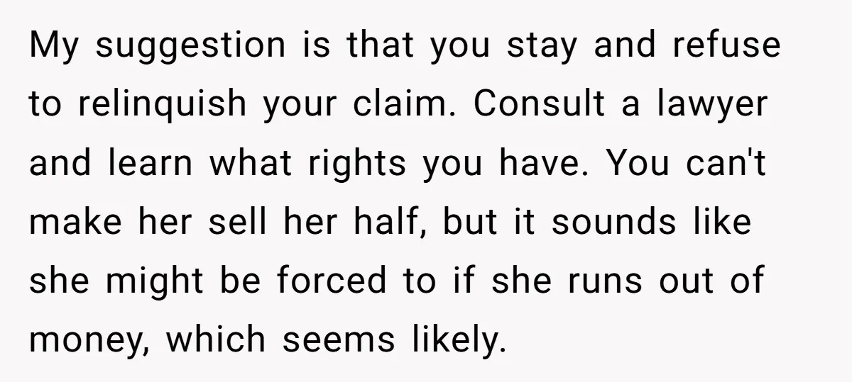 My suggestion is that you stay and refuse to relinquish your claim. Consult a lawyer and learn what rights you have. You can't make her sell her half, but it...