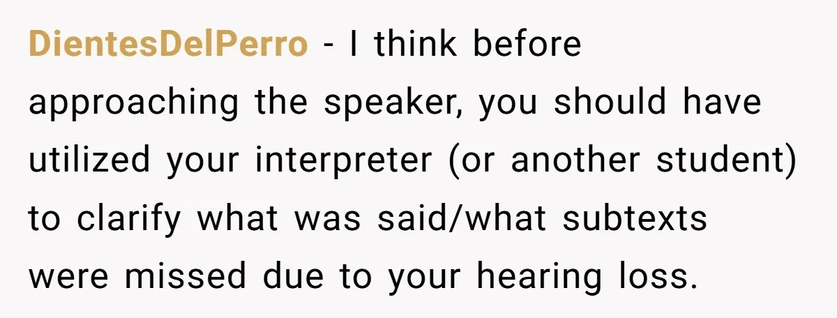 DientesDelPerro − I think before approaching the speaker, you should have utilized your interpreter (or another student) to clarify what was said/what subtexts were missed due to your hearing loss.