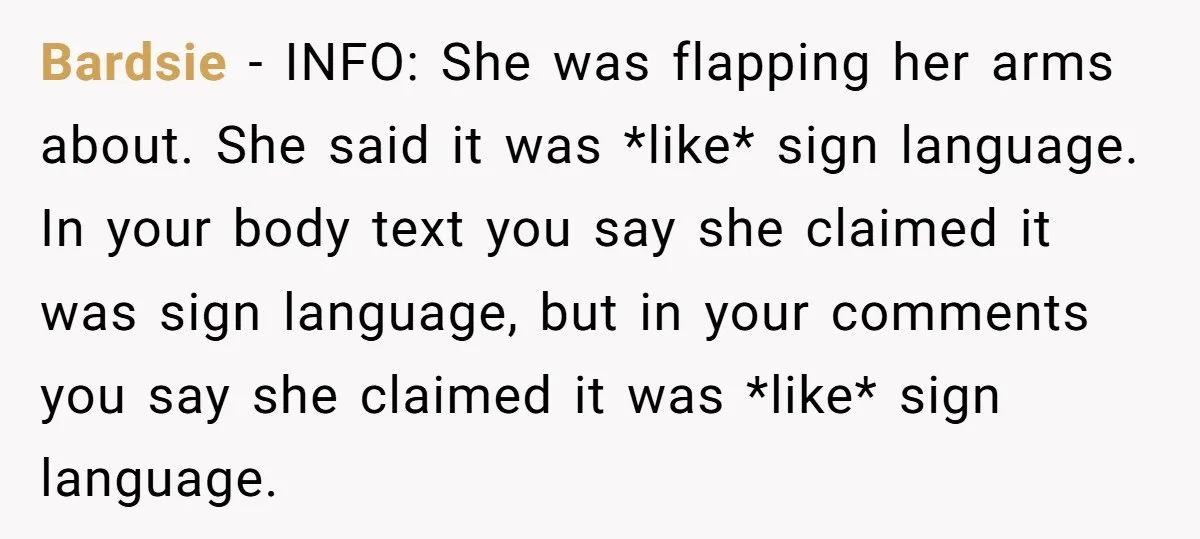 Bardsie − INFO: She was flapping her arms about. She said it was *like* sign language. In your body text you say she claimed it was sign language, but in...