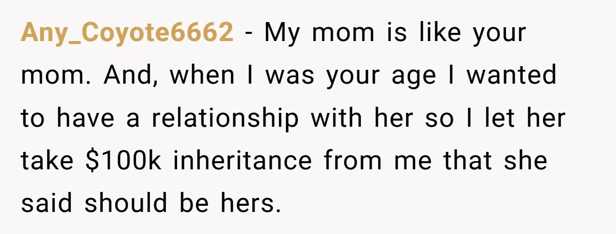 Any_Coyote6662 − My mom is like your mom. And, when I was your age I wanted to have a relationship with her so I let her take $100k inheritance from...