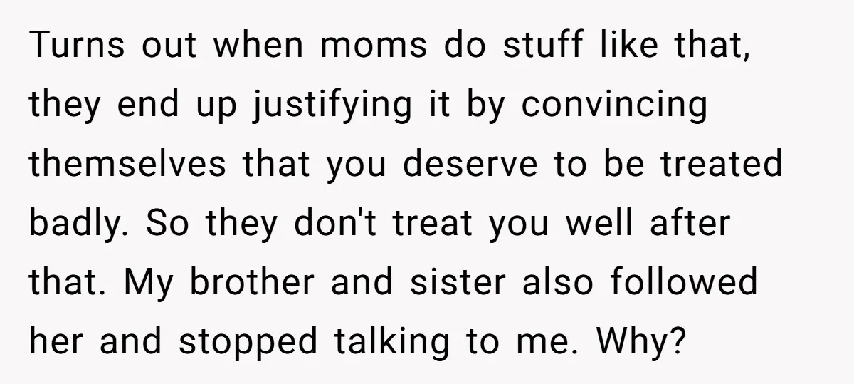 Turns out when moms do stuff like that, they end up justifying it by convincing themselves that you deserve to be treated badly. So they don't treat you well after...