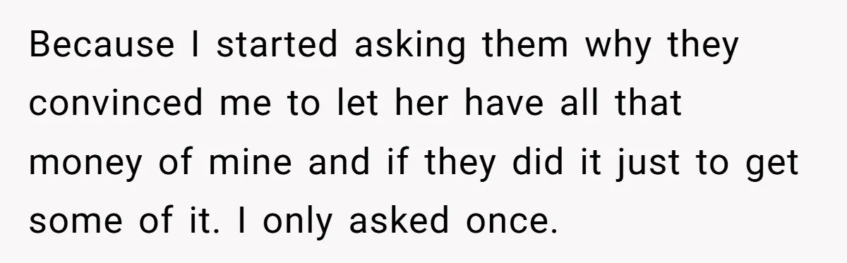 Because I started asking them why they convinced me to let her have all that money of mine and if they did it just to get some of it. I...