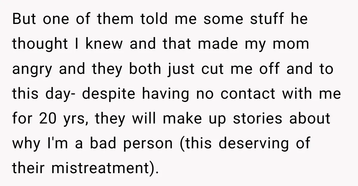 But one of them told me some stuff he thought I knew and that made my mom angry and they both just cut me off and to this day- despite...