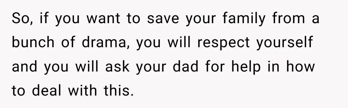 So, if you want to save your family from a bunch of drama, you will respect yourself and you will ask your dad for help in how to deal with...