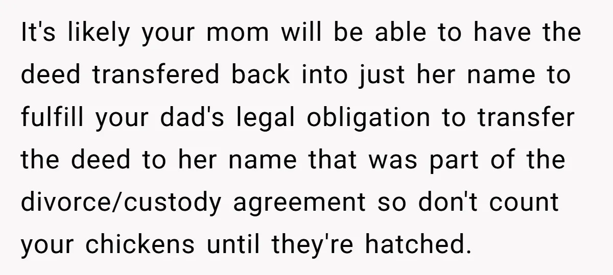 It's likely your mom will be able to have the deed transfered back into just her name to fulfill your dad's legal obligation to transfer the deed to her name...