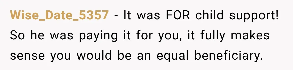 Wise_Date_5357 − It was FOR child support! So he was paying it for you, it fully makes sense you would be an equal beneficiary.