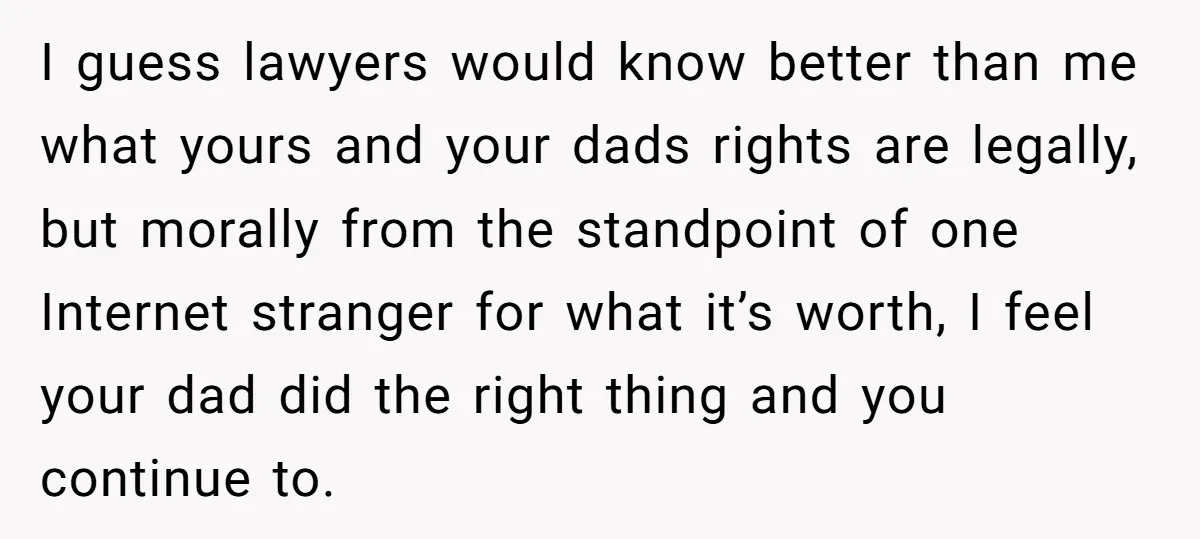 I guess lawyers would know better than me what yours and your dads rights are legally, but morally from the standpoint of one Internet stranger for what it’s worth, I...