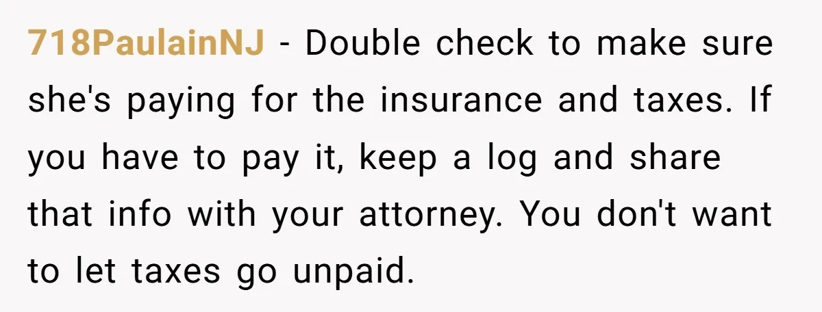 718PaulainNJ − Double check to make sure she's paying for the insurance and taxes. If you have to pay it, keep a log and share that info with your attorney....